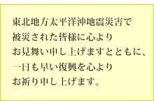 東北地方太平洋沖地震災害で被災された皆様に心よりお見舞い申し上げますとともに、一日も早い復興を心よりお祈り申し上げます。