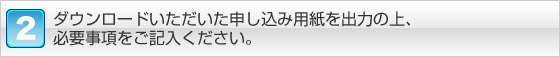 ダウンロ－ドいただいた申し込み用紙を出力の上、必要事項をご記入ください。