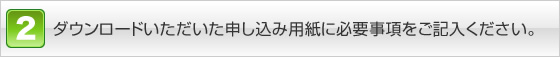 ダウンロ－ドいただいた申し込み用紙に必要事項をご記入ください。