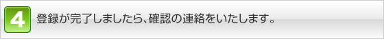 登録が完了しましたら、確認の連絡をいたします。